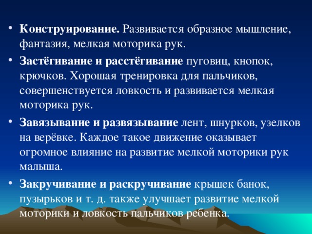 Конструирование. Развивается образное мышление, фантазия, мелкая моторика рук. Застёгивание и расстёгивание пуговиц, кнопок, крючков. Хорошая тренировка для пальчиков, совершенствуется ловкость и развивается мелкая моторика рук. Завязывание и развязывание лент, шнурков, узелков на верёвке. Каждое такое движение оказывает огромное влияние на развитие мелкой моторики рук малыша. Закручивание и раскручивание крышек банок, пузырьков и т. д. также улучшает развитие мелкой моторики и ловкость пальчиков ребенка.