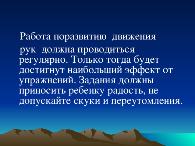    Работа поразвитию  движения  рук должна проводиться регулярно. Только тогда будет достигнут наибольший эффект от упражнений. Задания должны приносить ребенку радость, не допускайте скуки и переутомления.