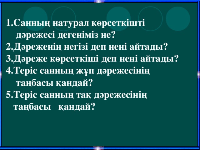 1 .Санның натурал көрсеткішті  дәрежесі дегеніміз не? 2.Дәреженің негізі деп нені айтады? 3.Дәреже көрсеткіші деп нені айтады? 4.Теріс санның жұп дәрежесінің  таңбасы қандай? 5.Теріс санның тақ дәрежесінің  таңбасы қандай?