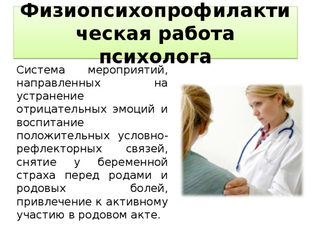 Физиопсихопрофилактическая работа психолога   Система мероприятий, направленных на устранение отрицательных эмоций и воспитание положительных условно-рефлекторных связей, снятие у беременной страха перед родами и родовых болей, привлечение к активному участию в родовом акте.