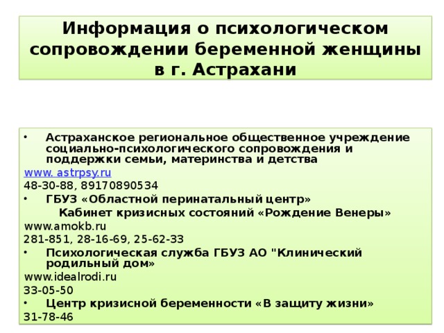 Информация о психологическом сопровождении беременной женщины в г. Астрахани Астраханское региональное общественное учреждение социально-психологического сопровождения и поддержки семьи, материнства и детства www. astrpsy.ru 48-30-88 , 89170890534 ГБУЗ «Областной перинатальный центр»  Кабинет кризисных состояний «Рождение Венеры» www.amokb.ru 281-851, 28-16-69, 25-62-33 Психологическая служба ГБУЗ АО 