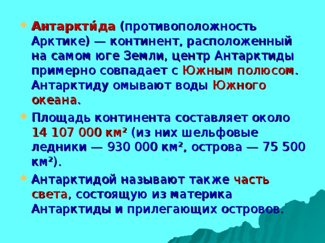 Антаркти́да  (противоположность Арктике) — континент, расположенный на самом юге Земли, центр Антарктиды примерно совпадает с Южным полюсом . Антарктиду омывают воды Южного океана . Площадь континента составляет около 14 107 000 км² (из них шельфовые ледники — 930 000 км², острова — 75 500 км²). Антарктидой называют также часть света , состоящую из материка Антарктиды и прилегающих островов.