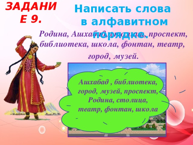 Задание 9. Написать слова  в алфавитном порядке.  Родина, Ашхабад, столица, проспект, библиотека, школа, фонтан, театр, город, музей. Ашхабад , библиотека, город, музей, проспект, Родина, столица, театр, фонтан, школа