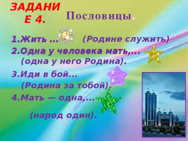 Задание 4. Пословицы . (Родине служить) 1.Жить ... 2.Одна у человека мать,...  3.Иди в бой...  4.Мать — одна,... 1.Жить ... 2.Одна у человека мать,... (одна у него Родина).   (Родина за тобой). (народ один).