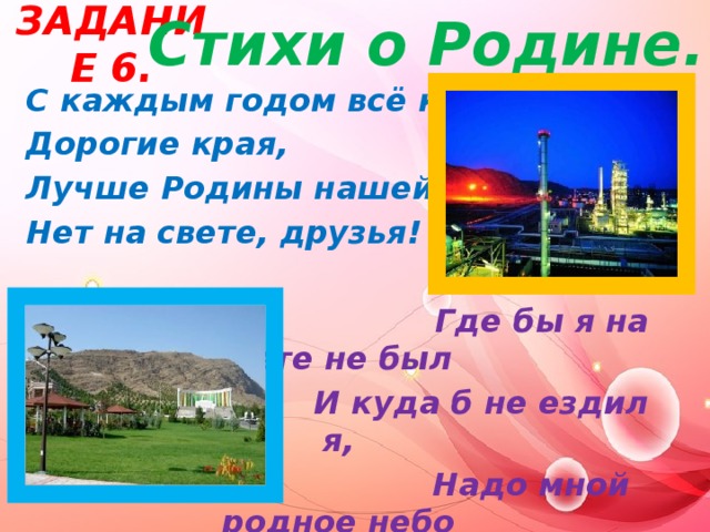 Задание 6.   Стихи о Родине. С каждым годом всё краше Дорогие края, Лучше Родины нашей, Нет на свете, друзья!   Где бы я на свете не был  И куда б не ездил я,  Надо мной родное небо  В сердце- Родина моя.