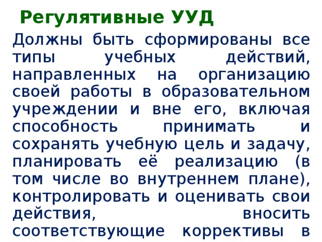 Регулятивные УУД Должны быть сформированы все типы учебных действий, направленных на организацию своей работы в образовательном учреждении и вне его, включая способность принимать и сохранять учебную цель и задачу, планировать её реализацию (в том числе во внутреннем плане), контролировать и оценивать свои действия, вносить соответствующие коррективы в их выполнение (из текста ФГОС НОО)