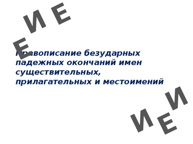 И Е И Е Е И Правописание безударных падежных окончаний имен существительных, прилагательных и местоимений