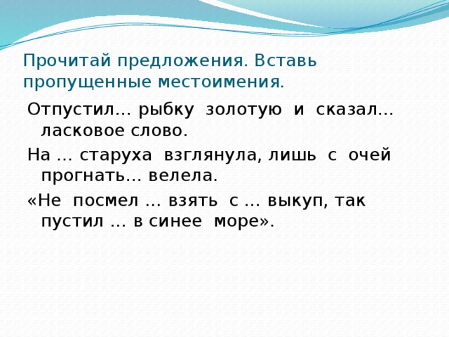 Прочитай предложения. Вставь пропущенные местоимения. Отпустил… рыбку золотую и сказал… ласковое слово. На … старуха взглянула, лишь с очей прогнать… велела. «Не посмел … взять с … выкуп, так пустил … в синее море».