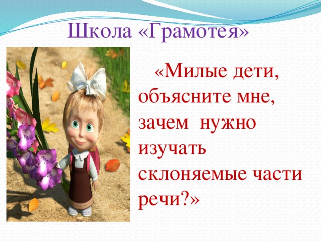 Школа «Грамотея»  « Милые дети, объясните мне, зачем нужно изучать склоняемые части речи?»