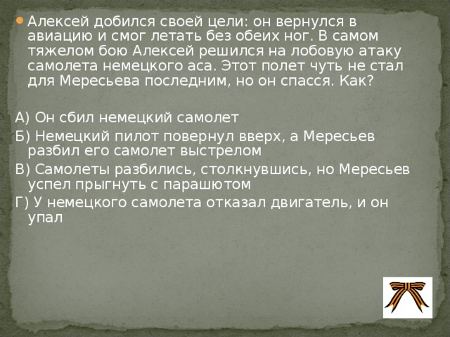 Алексей добился своей цели: он вернулся в авиацию и смог летать без обеих ног. В самом тяжелом бою Алексей решился на лобовую атаку самолета немецкого аса. Этот полет чуть не стал для Мересьева последним, но он спасся. Как?