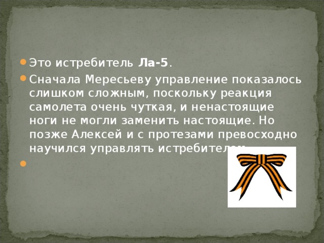 Это истребитель Ла-5 . Сначала Мересьеву управление показалось слишком сложным, поскольку реакция самолета очень чуткая, и ненастоящие ноги не могли заменить настоящие. Но позже Алексей и с протезами превосходно научился управлять истребителем.  