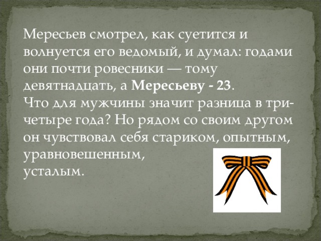 Мересьев смотрел, как суетится и волнуется его ведомый, и думал: годами они почти ровесники — тому девятнадцать, а Мересьеву - 23 . Что для мужчины значит разница в три-четыре года? Но рядом со своим другом он чувствовал себя стариком, опытным, уравновешенным, усталым.