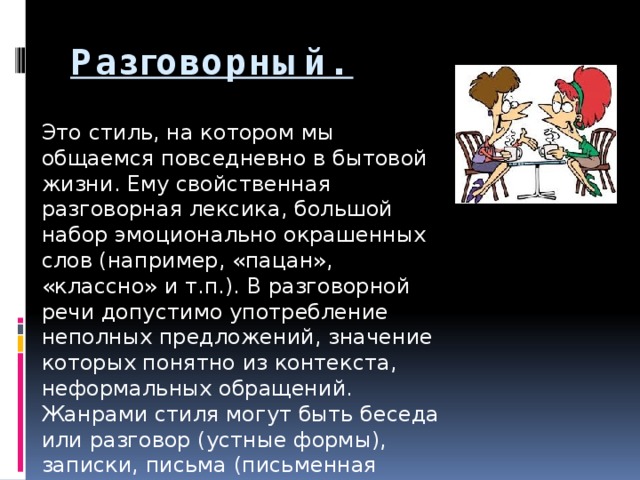 Разговорный.   Это стиль, на котором мы общаемся повседневно в бытовой жизни. Ему свойственная разговорная лексика, большой набор эмоционально окрашенных слов (например, «пацан», «классно» и т.п.). В разговорной речи допустимо употребление неполных предложений, значение которых понятно из контекста, неформальных обращений. Жанрами стиля могут быть беседа или разговор (устные формы), записки, письма (письменная форма).