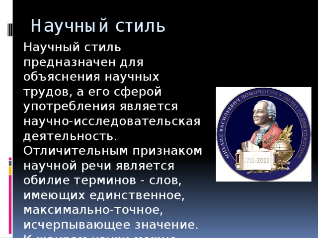 Научный стиль Научный стиль предназначен для объяснения научных трудов, а его сферой употребления является научно-исследовательская деятельность. Отличительным признаком научной речи является обилие терминов - слов, имеющих единственное, максимально-точное, исчерпывающее значение. К жанрам науки можно отнести доклады, учебники, рефераты, научные труды.