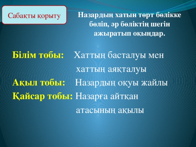 Сабақты қорыту Назардың хатын төрт бөлікке бөліп, әр бөліктің шегін ажыратып оқыңдар. Білім тобы: Хаттың басталуы мен  хаттың аяқталуы Ақыл тобы: Назардың оқуы жайлы Қайсар тобы: Назарға айтқан  атасының ақылы