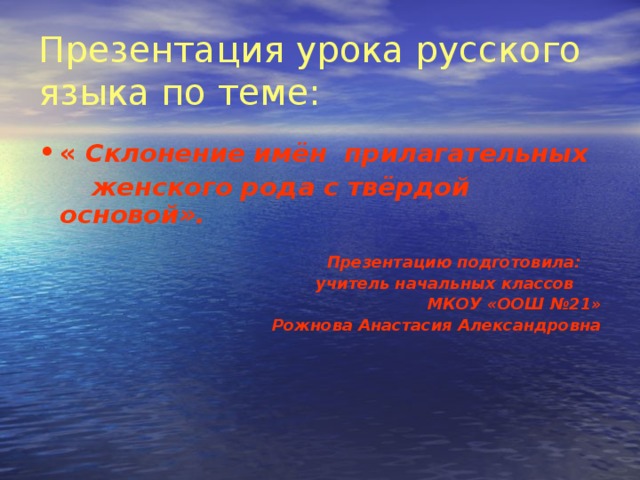 Презентация урока русского языка по теме:  « Склонение имён прилагательных  женского рода с твёрдой основой».   Презентацию подготовила:  учитель начальных классов МКОУ «ООШ №21» Рожнова Анастасия Александровна