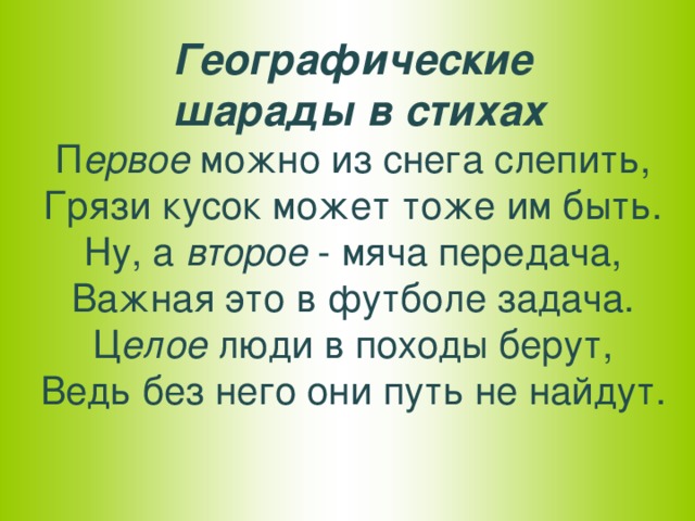 Географические  шарады в стихах  П ервое можно из снега слепить,  Грязи кусок может тоже им быть.  Ну, а второе - мяча передача,  Важная это в футболе задача.  Ц елое люди в походы берут,  Ведь без него они путь не найдут.