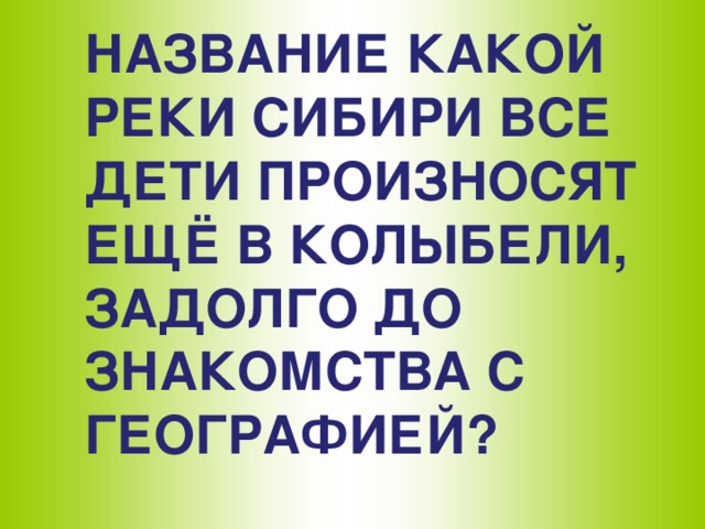 НАЗВАНИЕ КАКОЙ РЕКИ СИБИРИ ВСЕ ДЕТИ ПРОИЗНОСЯТ ЕЩЁ В КОЛЫБЕЛИ, ЗАДОЛГО ДО ЗНАКОМСТВА С ГЕОГРАФИЕЙ?