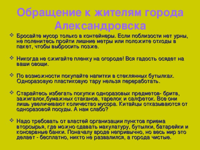 Обращение к жителям города Александровска Бросайте мусор только в контейнеры. Если поблизости нет урны, не поленитесь пройти лишние метры или положите отходы в пакет, чтобы выбросить позже.  Никогда не сжигайте пленку на огороде! Вся гадость осядет на ваши овощи.  По возможности покупайте напитки в стеклянных бутылках.  Одноразовую пластиковую тару нельзя переработать.