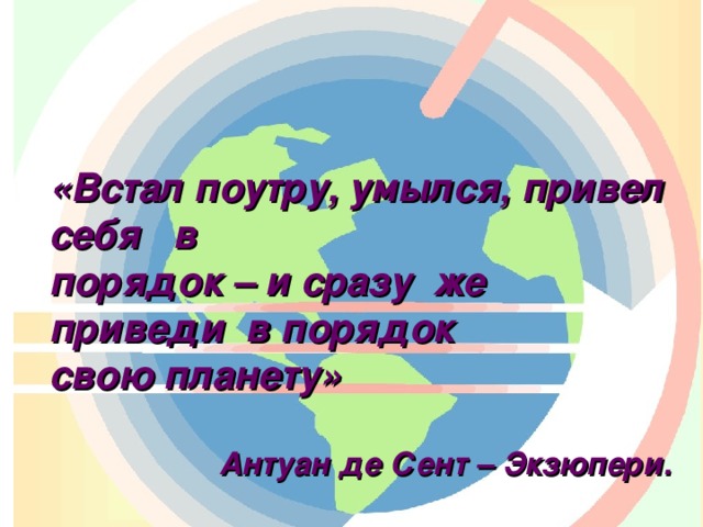 «Встал поутру, умылся, привел себя в  порядок – и сразу же приведи в порядок  свою планету»   Антуан де Сент – Экзюпери.