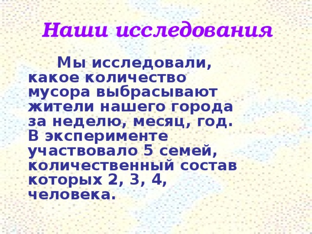 Наши исследования   Мы исследовали, какое количество мусора выбрасывают жители нашего города за неделю, месяц, год. В эксперименте участвовало 5 семей, количественный состав которых 2, 3, 4, человека.