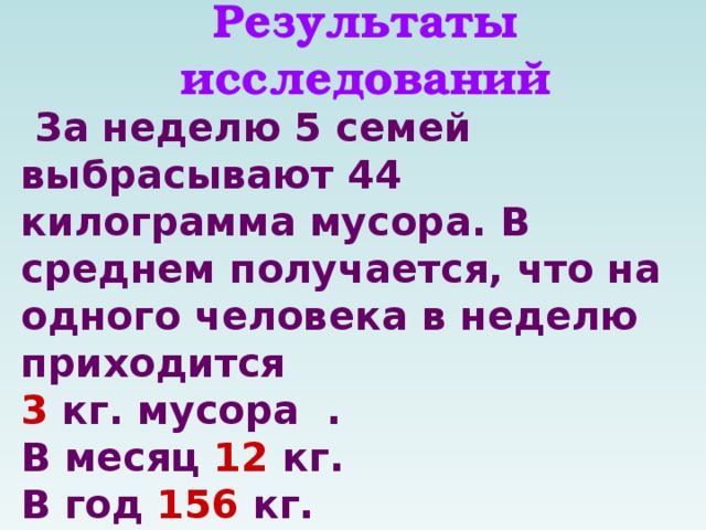 Результаты исследований  За неделю 5 семей выбрасывают 44 килограмма мусора. В среднем получается, что на одного человека в неделю приходится 3 кг. мусора . В месяц 12 кг. В год 156 кг. Преобладающей группой отходов являются пищевые