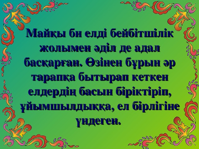 Майқы би елді бейбітшілік жолымен әділ де адал басқарған. Өзінен бұрын әр тарапқа бытырап кеткен елдердің басын біріктіріп, ұйымшылдыққа, ел бірлігіне үндеген.