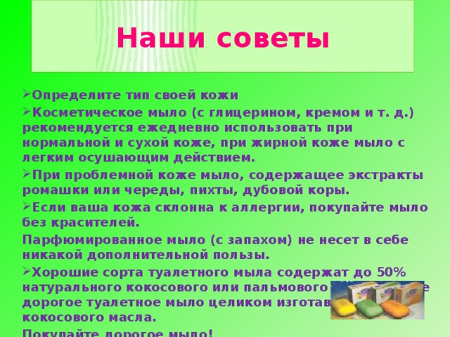 Наши советы Определите тип своей кожи Косметическое мыло (с глицерином, кремом и т. д.) рекомендуется ежедневно использовать при нормальной и сухой коже, при жирной коже мыло с легким осушающим действием. При проблемной коже мыло, содержащее экстракты ромашки или череды, пихты, дубовой коры. Если ваша кожа склонна к аллергии, покупайте мыло без красителей. Парфюмированное мыло (с запахом) не несет в себе никакой дополнительной пользы. Хорошие сорта туалетного мыла содержат до 50% натурального кокосового или пальмового масла. Самое дорогое туалетное мыло целиком изготавливают из кокосового масла. Покупайте дорогое мыло! Мы поможем Вам правильно выбрать мыло!