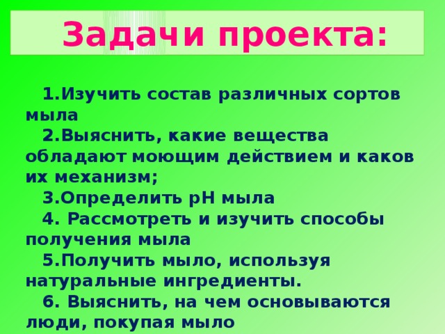 Задачи проекта: Изучить состав различных сортов мыла Выяснить, какие вещества обладают моющим действием и каков их механизм; Определить рН мыла  Рассмотреть и изучить способы получения мыла Получить мыло, используя натуральные ингредиенты.  Выяснить, на чем основываются люди, покупая мыло