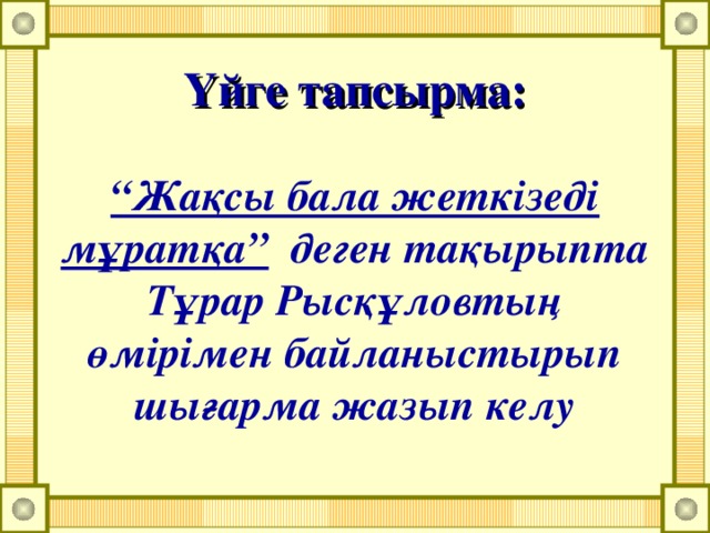 Үйге тапсырма:   “Жақсы бала жеткізеді мұратқа” деген тақырыпта Тұрар Рысқұловтың өмірімен байланыстырып шығарма жазып келу