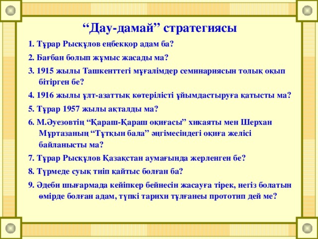 “ Дау-дамай” стратегиясы 1. Тұрар Рысқұлов еңбекқор адам ба? 2. Бағбан болып жұмыс жасады ма? 3. 1915 жылы Ташкенттегі мұғалімдер семинариясын толық оқып бітірген бе? 4. 1916 жылы ұлт-азаттық көтерілісті ұйымдастыруға қатысты ма? 5. Тұрар 1957 жылы ақталды ма? 6. М.Әуезовтің “Қараш-Қараш оқиғасы” хикаяты мен Шерхан Мұртазаның “Тұтқын бала” әңгімесіндегі оқиға желісі байланысты ма? 7. Тұрар Рысқұлов Қазақстан аумағында жерленген бе? 8. Түрмеде суық тиіп қайтыс болған ба? 9. Әдеби шығармада кейіпкер бейнесін жасауға тірек, негіз болатын өмірде болған адам, түпкі тарихи тұлғанеы прототип дей ме?