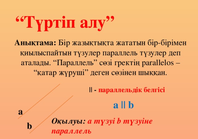 “ Түртіп алу” Анықтама: Бір жазықтықта жататын бір-бірімен қиылыспайтын түзулер параллель түзулер деп аталады. “Параллель” сөзі гректің parallelos – “қатар жүруші” деген сөзінен шыққан. || - параллельдік белгісі a || b а Оқылуы: а түзуі b түзуіне параллель b