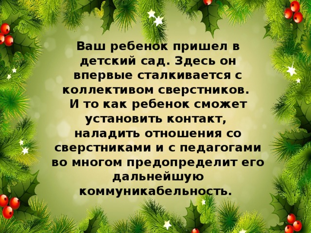 Ваш ребенок пришел в детский сад. Здесь он впервые сталкивается с коллективом сверстников. И то как ребенок сможет установить контакт, наладить отношения со сверстниками и с педагогами во многом предопределит его дальнейшую коммуникабельность.