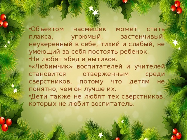 Объектом насмешек может стать плакса, угрюмый, застенчивый, неуверенный в себе, тихий и слабый, не умеющий за себя постоять ребенок. Не любят ябед и нытиков. «Любимчик» воспитателей и учителей становится отверженным среди сверстников, потому что детям не понятно, чем он лучше их. Дети также не любят тех сверстников, которых не любит воспитатель.