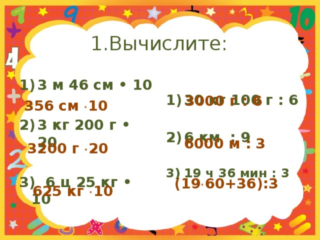 1.Вычислите: 3 м 46 см • 10 30 кг 100 г : 6   3 кг 200 г • 20 6 км : 9   3) 6 ц 25 кг • 10 19 ч 36 мин : 3   3000 г : 6 356 см  10  6000 м : 3 3200 г  20  (19  60+36):3 625 кг  10