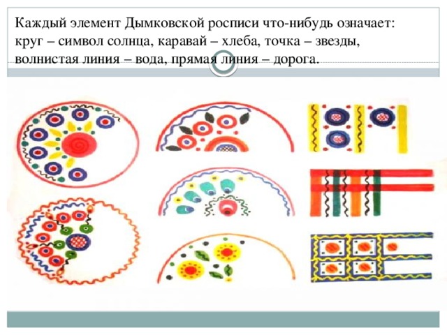 Каждый элемент Дымковской росписи что-нибудь означает: круг – символ солнца, каравай – хлеба, точка – звезды, волнистая линия – вода, прямая линия – дорога.