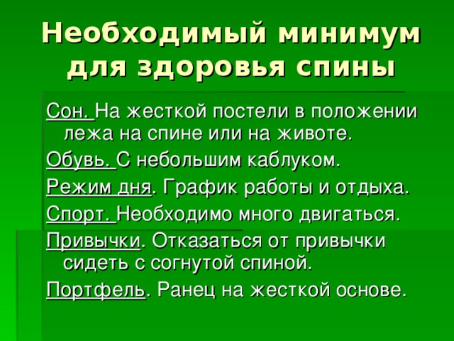 Необходимый минимум для здоровья спины Сон. На жесткой постели в положении лежа на спине или на животе. Обувь. С небольшим каблуком. Режим дня . График работы и отдыха. Спорт. Необходимо много двигаться. Привычки . Отказаться от привычки сидеть с согнутой спиной. Портфель . Ранец на жесткой основе.