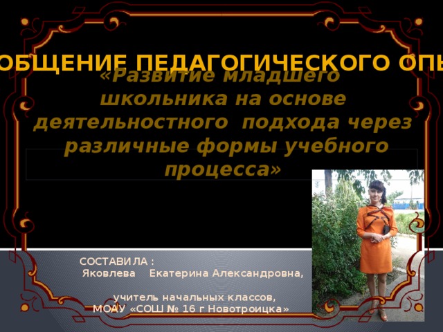 Обобщение педагогического опыта «Развитие младшего школьника на основе деятельностного подхода через различные формы учебного процесса» СОСТАВИЛА :  Яковлева Екатерина Александровна,   учитель начальных классов,  МОАУ «СОШ № 16 г Новотроицка»