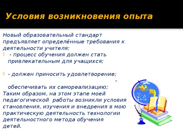 Условия возникновения опыта Новый образовательный стандарт предъявляет определённые требования к деятельности учителя:  - процесс обучения должен стать привлекательным для учащихся; - должен приносить удовлетворение; - обеспечивать их самореализацию; Таким образом, на этом этапе моей педагогической работы возникли условия становления, изучения и внедрения в мою практическую деятельность технологии деятельностного метода обучения детей.