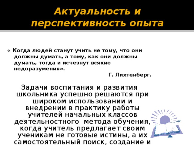 Актуальность и перспективность опыта « Когда людей станут учить не тому, что они должны думать, а тому, как они должны думать, тогда и исчезнут всякие недоразумения».  Г. Лихтенберг. Задачи воспитания и развития школьника успешно решаются при широком использовании и внедрении в практику работы учителей начальных классов деятельностного метода обучения, когда учитель предлагает своим ученикам не готовые истины, а их самостоятельный поиск, создание и сотворение .