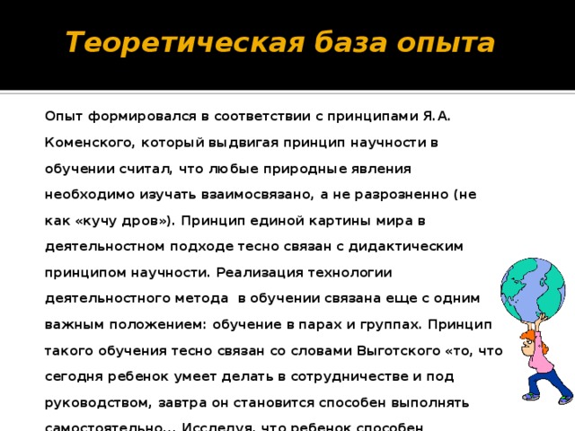 Теоретическая база опыта Опыт формировался в соответствии с принципами Я.А. Коменского, который выдвигая принцип научности в обучении считал, что любые природные явления необходимо изучать взаимосвязано, а не разрозненно (не как «кучу дров»). Принцип единой картины мира в деятельностном подходе тесно связан с дидактическим принципом научности. Реализация технологии деятельностного метода в обучении связана еще с одним важным положением: обучение в парах и группах. Принцип такого обучения тесно связан со словами Выготского «то, что сегодня ребенок умеет делать в сотрудничестве и под руководством, завтра он становится способен выполнять самостоятельно... Исследуя, что ребенок способен выполнить самостоятельно, мы исследуем развитие вчерашнего дня. Исследуя, что ребенок способен выполнить в сотрудничестве, мы определяем развитие завтрашнего дня».