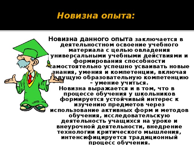 Новизна опыта: Новизна данного опыта заключается в деятельностном освоение учебного материала с целью овладения универсальными учебными действиями и формирования способности самостоятельно успешно усваивать новые знания, умения и компетенции, включая ведущую образовательную компетенцию – умение учиться. Новизна выражается и в том, что в процессе обучения у школьников формируется устойчивый интерес к изучению предметов через использование активных форм и методов обучения, исследовательскую деятельность учащихся на уроке и внеурочной деятельности, внедрение технологии критического мышления, интенсифицируется традиционный процесс обучения.