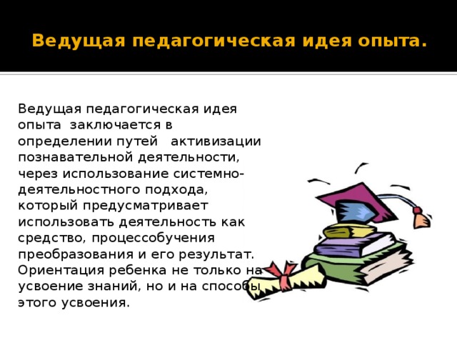 Ведущая педагогическая идея опыта.  Ведущая педагогическая идея опыта заключается в определении путей активизации познавательной деятельности, через использование системно- деятельностного подхода, который предусматривает использовать деятельность как средство, процессобучения преобразования и его результат. Ориентация ребенка не только на усвоение знаний, но и на способы этого усвоения.