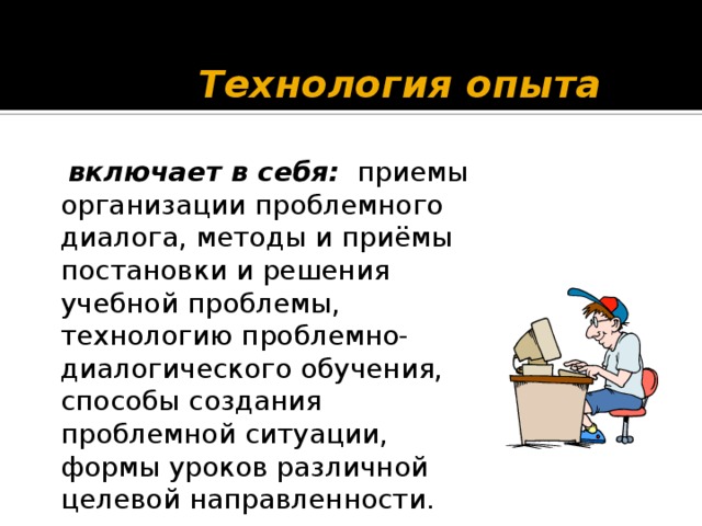 Технология опыта  включает в себя: приемы организации проблемного диалога, методы и приёмы постановки и решения учебной проблемы,  технологию проблемно-диалогического обучения, способы создания проблемной ситуации,  формы уроков различной целевой направленности.