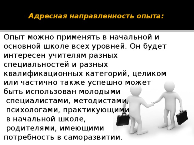 Адресная направленность опыта:      Опыт можно применять в начальной и основной школе всех уровней. Он будет интересен учителям разных специальностей и разных квалификационных категорий, целиком или частично также успешно может быть использован молодыми  специалистами, методистами,  психологами, практикующими  в начальной школе,  родителями, имеющими потребность в саморазвитии.