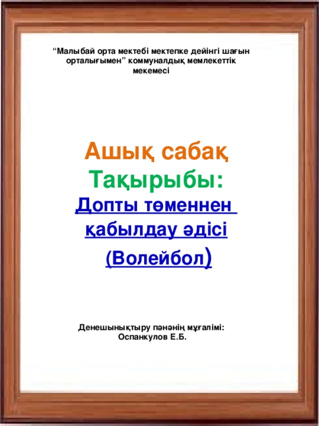 “ Малыбай орта мектебі мектепке дейінгі шағын орталығымен” коммуналдық мемлекеттік мекемесі Ашық сабақ Тақырыбы: Допты төменнен  қабылдау   әдісі   (Волейбол ) Денешынықтыру пәнәнің мұғалімі:  Оспанкулов Е.Б.