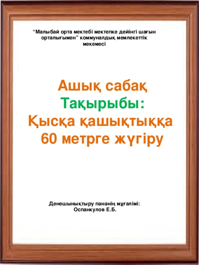 “ Малыбай орта мектебі мектепке дейінгі шағын орталығымен” коммуналдық мемлекеттік мекемесі Ашық сабақ Тақырыбы: Қысқа қашықтыққа 60 метрге жүгіру Денешынықтыру пәнәнің мұғалімі:  Оспанкулов Е.Б.