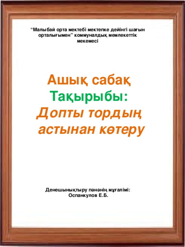 “ Малыбай орта мектебі мектепке дейінгі шағын орталығымен” коммуналдық мемлекеттік мекемесі Ашық сабақ Тақырыбы: Допты тордың  астынан көтеру Денешынықтыру пәнәнің мұғалімі:  Оспанкулов Е.Б.