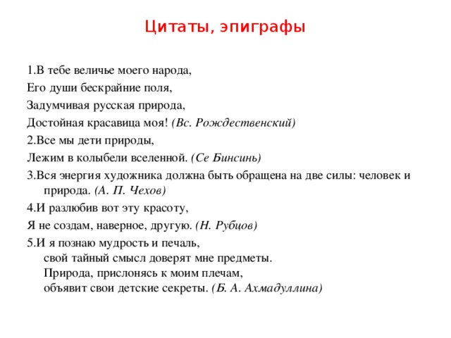 Цитаты, эпиграфы 1.В тебе величье моего народа, Его души бескрайние поля, Задумчивая русская природа, Достойная красавица моя!  (Вс. Рождественский) 2.Все мы дети природы, Лежим в колыбели вселенной.  (Се Бинсинь) 3.Вся энергия художника должна быть обращена на две силы: человек и природа.  (А. П. Чехов) 4.И разлюбив вот эту красоту, Я не создам, наверное, другую.  (Н. Рубцов) 5.И я познаю мудрость и печаль,  свой тайный смысл доверят мне предметы.  Природа, прислонясь к моим плечам,  объявит свои детские секреты.  (Б. А. Ахмадуллина)