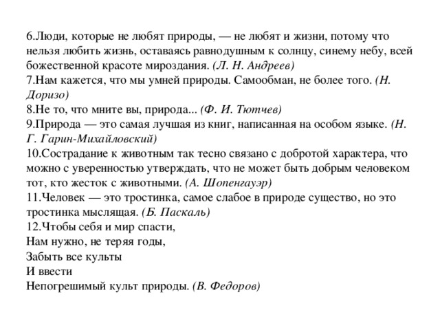 6.Люди, которые не любят природы, — не любят и жизни, потому что нельзя любить жизнь, оставаясь равнодушным к солнцу, синему небу, всей божественной красоте мироздания.  (Л. Н. Андреев)  7.Нам кажется, что мы умней природы. Самообман, не более того.  (Н. Доризо)  8.Не то, что мните вы, природа...  (Ф. И. Тютчев)  9.Природа — это самая лучшая из книг, написанная на особом языке.  (Н. Г. Гарин-Михайловский)  10.Сострадание к животным так тесно связано с добротой характера, что можно с уверенностью утверждать, что не может быть добрым че­ловеком тот, кто жесток с животными.  (А. Шопенгауэр)  11.Человек — это тростинка, самое слабое в природе существо, но это тростинка мыслящая.  (Б. Паскаль)  12.Чтобы себя и мир спасти,  Нам нужно, не теряя годы,  Забыть все культы  И ввести  Непогрешимый культ природы.  (В. Федоров)